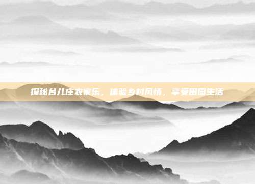 探秘台儿庄农家乐，体验乡村风情，享受田园生活