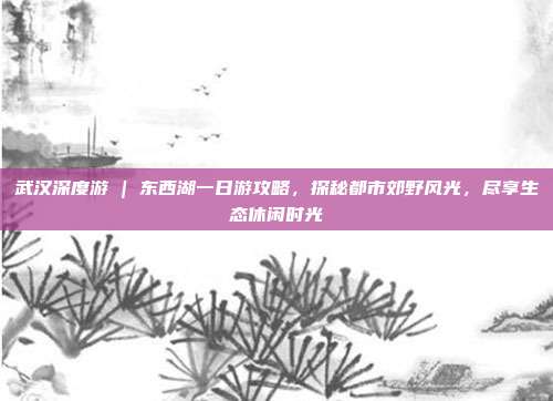 武汉深度游 | 东西湖一日游攻略，探秘都市郊野风光，尽享生态休闲时光