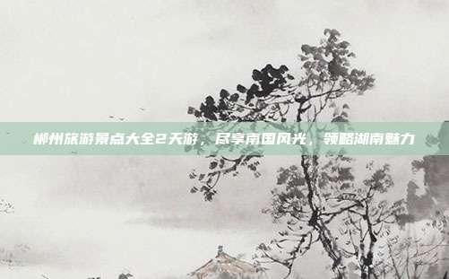 郴州旅游景点大全2天游，尽享南国风光，领略湖南魅力