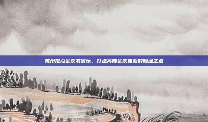 杭州定点会议农家乐，打造高端会议体验的隐逸之选