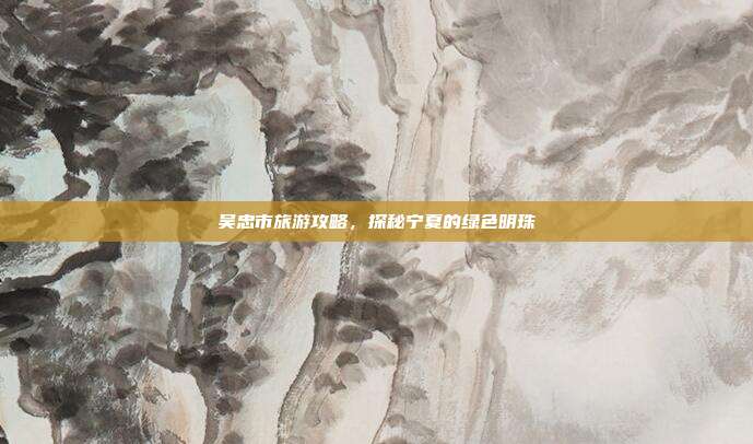 吴忠市旅游攻略，探秘宁夏的绿色明珠