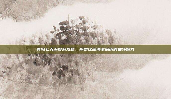 青岛七天深度游攻略，探索这座海滨城市的独特魅力
