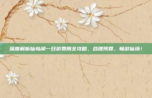 深度解析仙岛湖一日游费用全攻略，合理预算，畅游仙境！