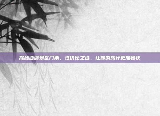 探秘西渡景区门票，性价比之选，让你的旅行更加畅快