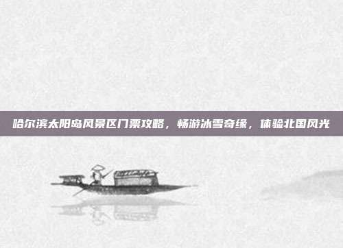 哈尔滨太阳岛风景区门票攻略，畅游冰雪奇缘，体验北国风光