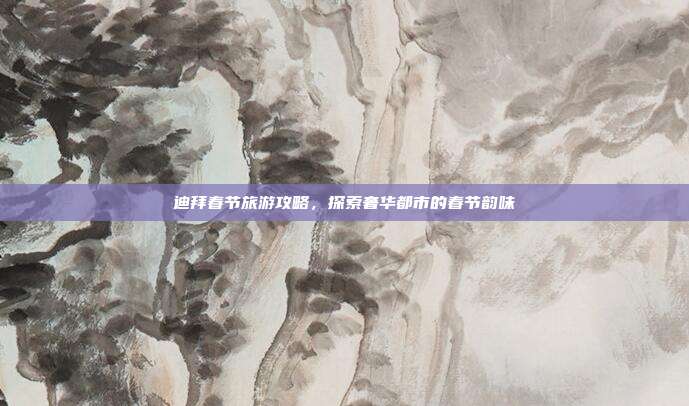 迪拜春节旅游攻略，探索奢华都市的春节韵味