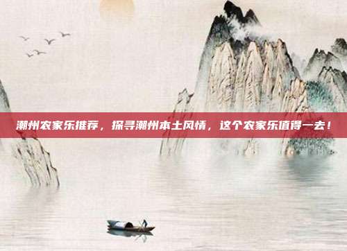 潮州农家乐推荐，探寻潮州本土风情，这个农家乐值得一去！
