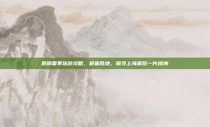 崇明夏季旅游攻略，避暑胜地，探寻上海最后一片绿洲