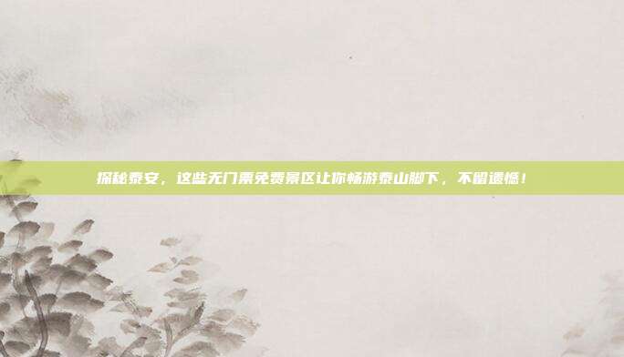 探秘泰安，这些无门票免费景区让你畅游泰山脚下，不留遗憾！