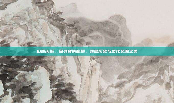 山西芮城，探寻晋南秘境，领略历史与现代交融之美
