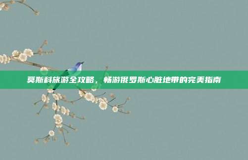 莫斯科旅游全攻略，畅游俄罗斯心脏地带的完美指南