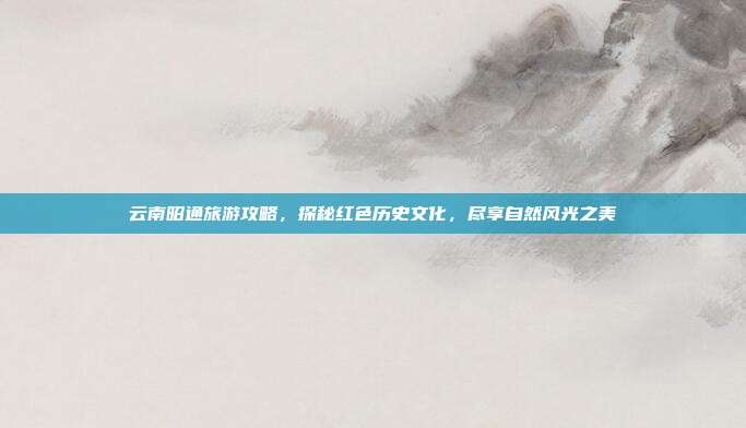 云南昭通旅游攻略，探秘红色历史文化，尽享自然风光之美