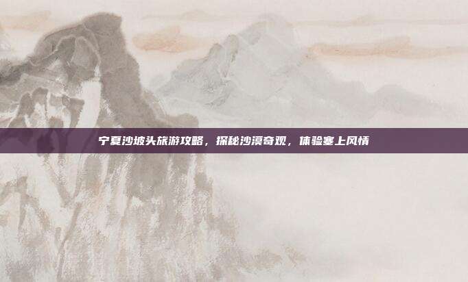 宁夏沙坡头旅游攻略，探秘沙漠奇观，体验塞上风情