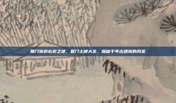 厦门旅游必游之地，夏门土楼大全，探秘千年古建筑的风采