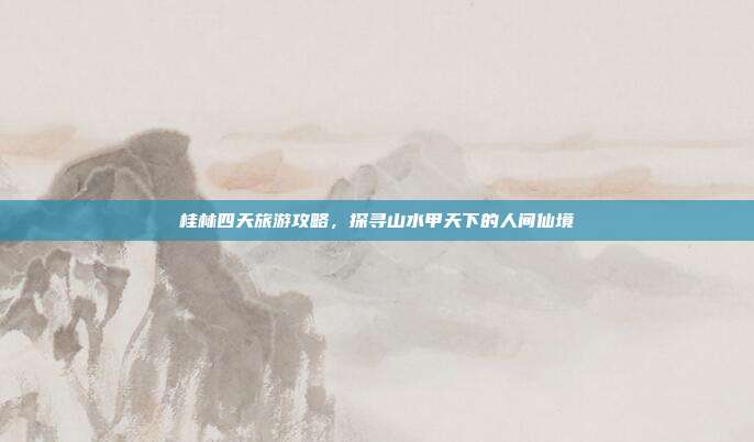 桂林四天旅游攻略，探寻山水甲天下的人间仙境