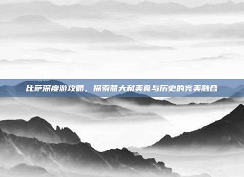 比萨深度游攻略，探索意大利美食与历史的完美融合