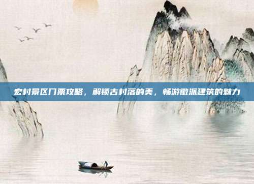 宏村景区门票攻略，解锁古村落的美，畅游徽派建筑的魅力