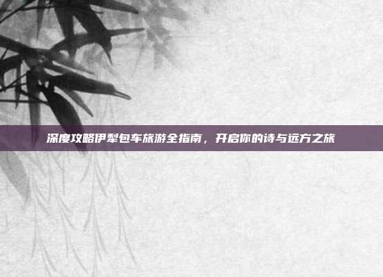 深度攻略伊犁包车旅游全指南，开启你的诗与远方之旅