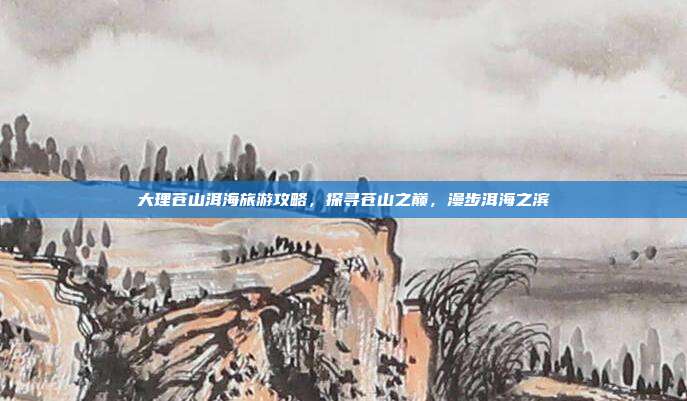 大理苍山洱海旅游攻略，探寻苍山之巅，漫步洱海之滨