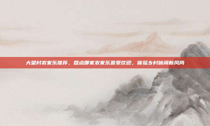 大望村农家乐推荐，盘点哪家农家乐最受欢迎，体验乡村休闲新风尚