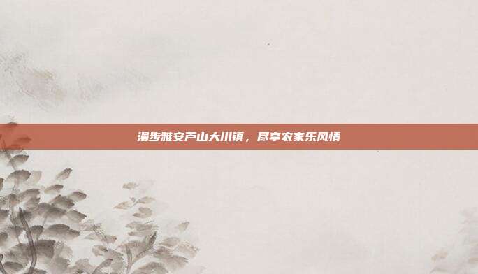 漫步雅安芦山大川镇，尽享农家乐风情