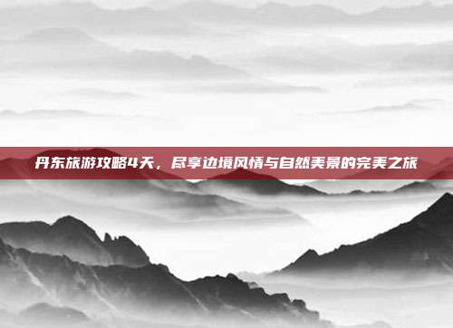 丹东旅游攻略4天，尽享边境风情与自然美景的完美之旅
