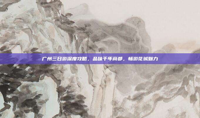 广州三日游深度攻略，品味千年商都，畅游花城魅力