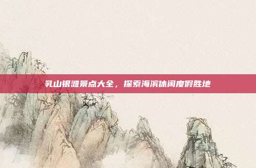 乳山银滩景点大全，探索海滨休闲度假胜地