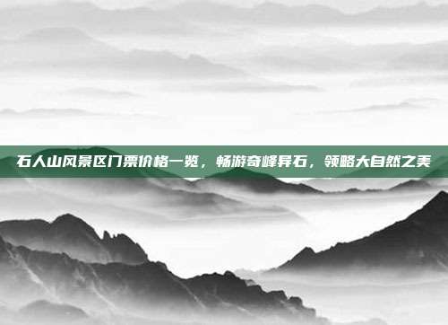 石人山风景区门票价格一览，畅游奇峰异石，领略大自然之美