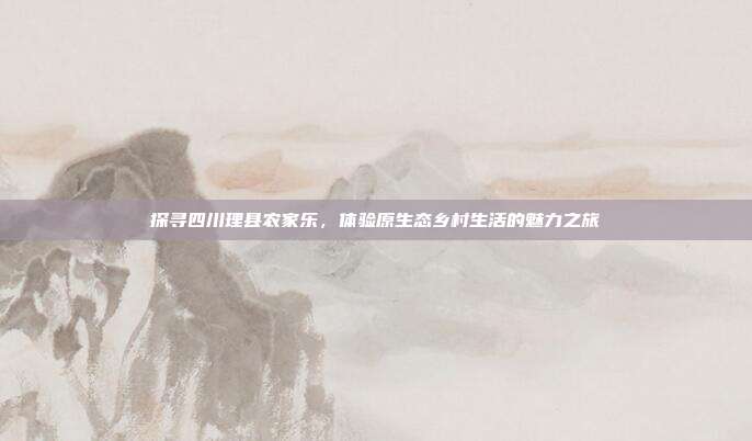 探寻四川理县农家乐，体验原生态乡村生活的魅力之旅