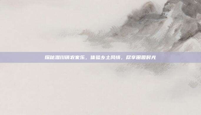探秘潜川镇农家乐，体验乡土风情，尽享田园时光
