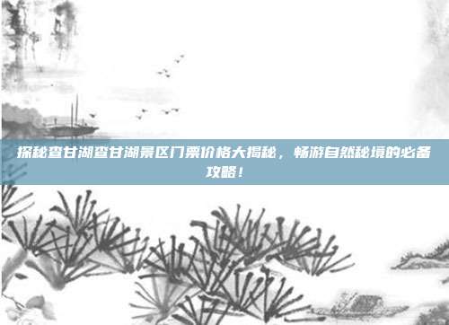 探秘查甘湖查甘湖景区门票价格大揭秘，畅游自然秘境的必备攻略！