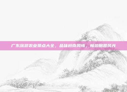 广东旅游农业景点大全，品味岭南风情，畅游田园风光