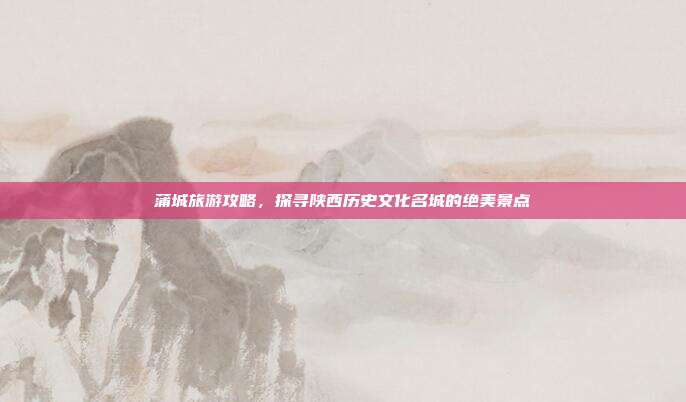 蒲城旅游攻略，探寻陕西历史文化名城的绝美景点