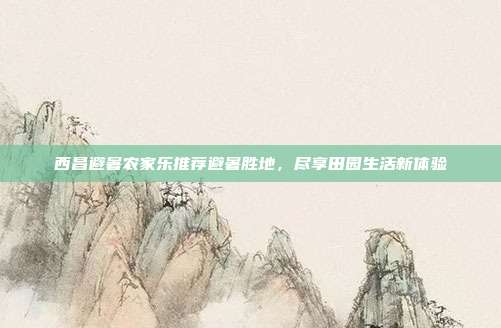西昌避暑农家乐推荐避暑胜地，尽享田园生活新体验