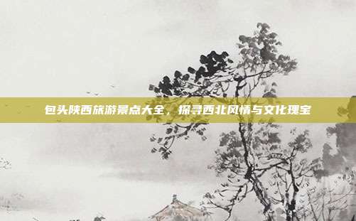 包头陕西旅游景点大全，探寻西北风情与文化瑰宝