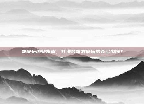 农家乐创业指南，打造梦想农家乐需要多少钱？