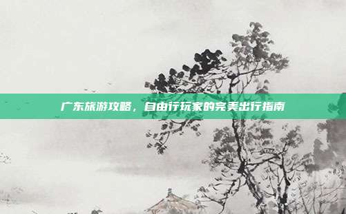 广东旅游攻略，自由行玩家的完美出行指南
