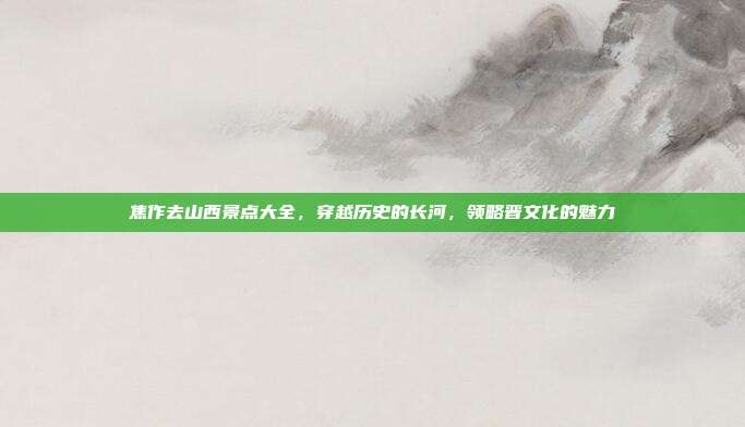 焦作去山西景点大全，穿越历史的长河，领略晋文化的魅力