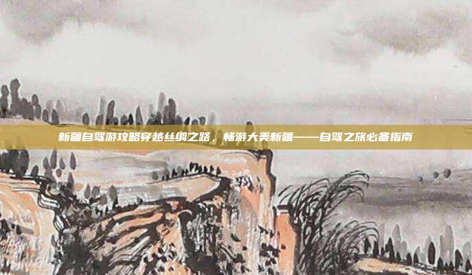新疆自驾游攻略穿越丝绸之路，畅游大美新疆——自驾之旅必备指南