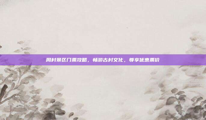 周村景区门票攻略，畅游古村文化，尊享优惠票价