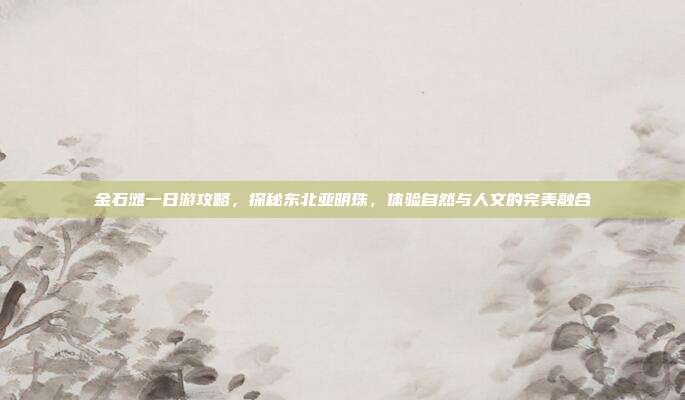 金石滩一日游攻略，探秘东北亚明珠，体验自然与人文的完美融合