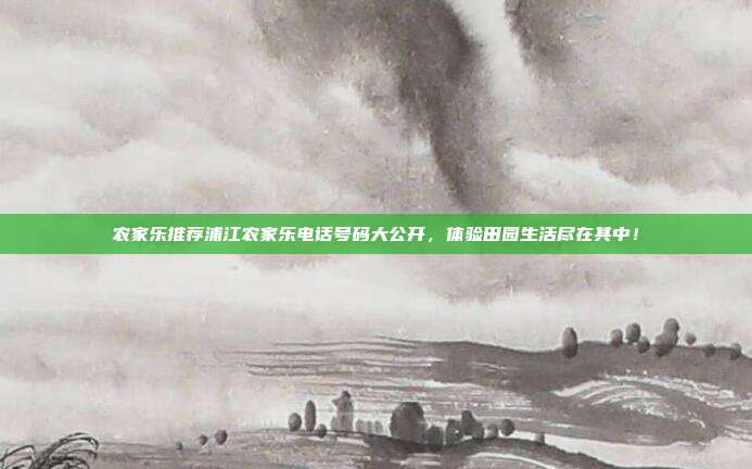 农家乐推荐浦江农家乐电话号码大公开，体验田园生活尽在其中！