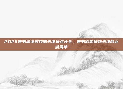 2024春节游津城攻略天津景点大全，春节假期玩转天津的必游清单