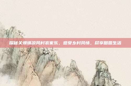 探秘关坝填凉风村农家乐，感受乡村风情，尽享田园生活