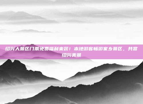 绍兴人景区门票免费福利来袭！本地游客畅游家乡景区，共赏绍兴美景