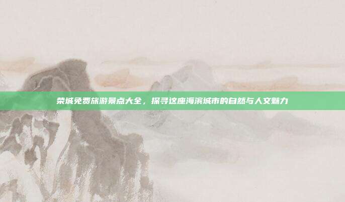 荣城免费旅游景点大全，探寻这座海滨城市的自然与人文魅力