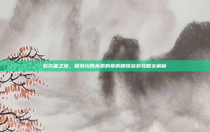 若尔盖之旅，探索川西高原的草原明珠旅游攻略全解析