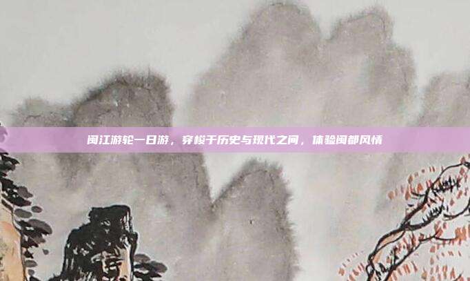 闽江游轮一日游，穿梭于历史与现代之间，体验闽都风情