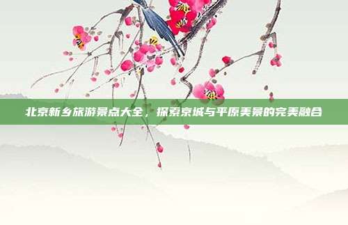 北京新乡旅游景点大全，探索京城与平原美景的完美融合